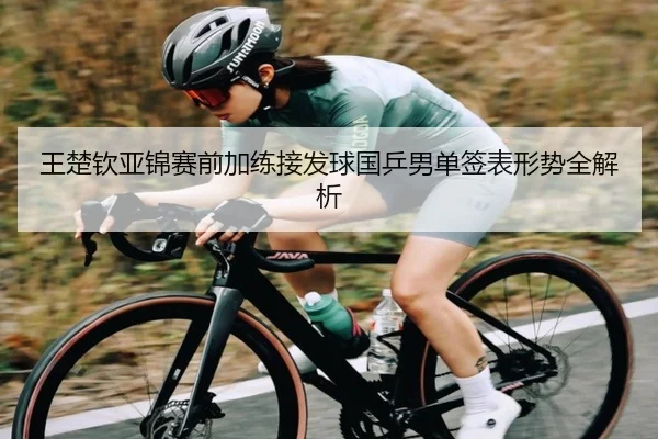 王楚钦亚锦赛前加练接发球国乒男单签表形势全解析