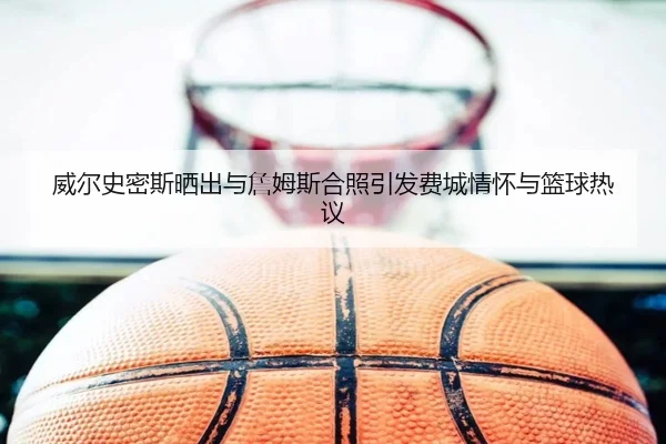 威尔史密斯晒出与詹姆斯合照引发费城情怀与篮球热议